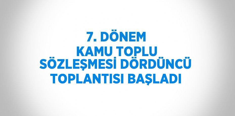 7. DÖNEM KAMU TOPLU SÖZLEŞMESİ DÖRDÜNCÜ TOPLANTISI BAŞLADI