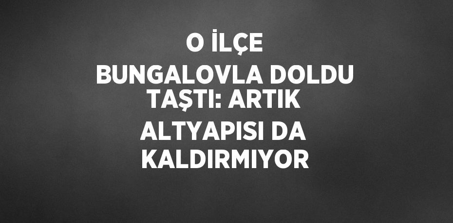 O İLÇE BUNGALOVLA DOLDU TAŞTI: ARTIK ALTYAPISI DA KALDIRMIYOR