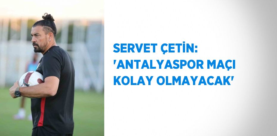 SERVET ÇETİN: 'ANTALYASPOR MAÇI KOLAY OLMAYACAK'