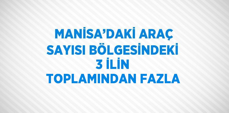 MANİSA’DAKİ ARAÇ SAYISI BÖLGESİNDEKİ 3 İLİN TOPLAMINDAN FAZLA