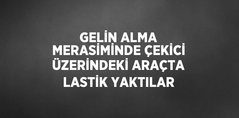 GELİN ALMA MERASİMİNDE ÇEKİCİ ÜZERİNDEKİ ARAÇTA LASTİK YAKTILAR