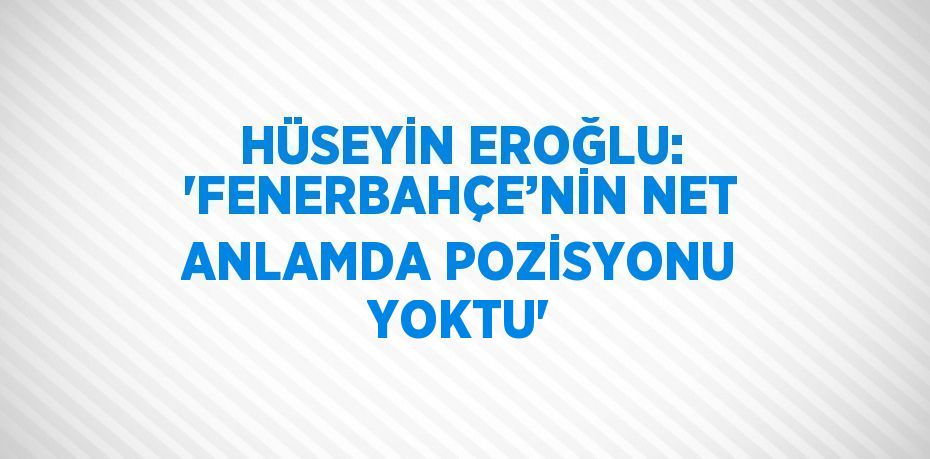 HÜSEYİN EROĞLU: 'FENERBAHÇE’NİN NET ANLAMDA POZİSYONU YOKTU'