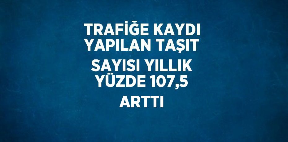 TRAFİĞE KAYDI YAPILAN TAŞIT SAYISI YILLIK YÜZDE 107,5 ARTTI