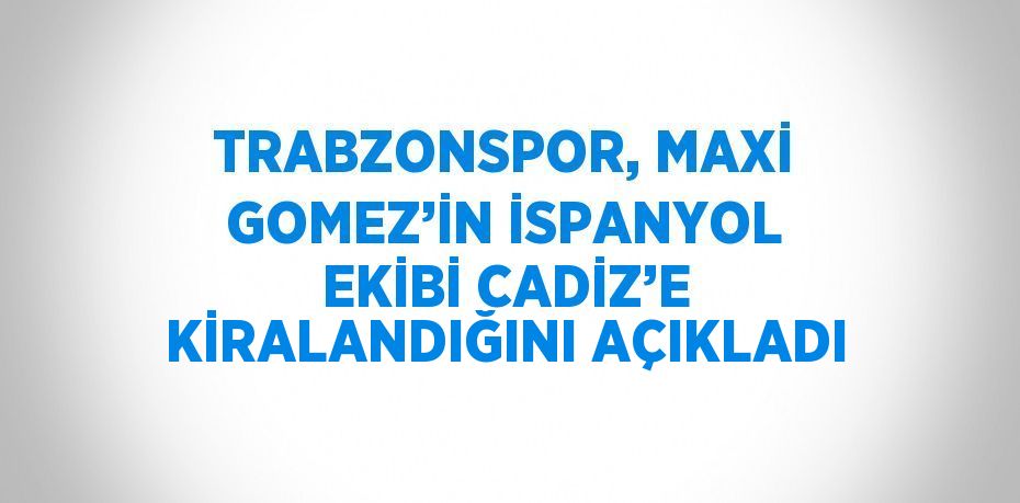 TRABZONSPOR, MAXİ GOMEZ’İN İSPANYOL EKİBİ CADİZ’E KİRALANDIĞINI AÇIKLADI