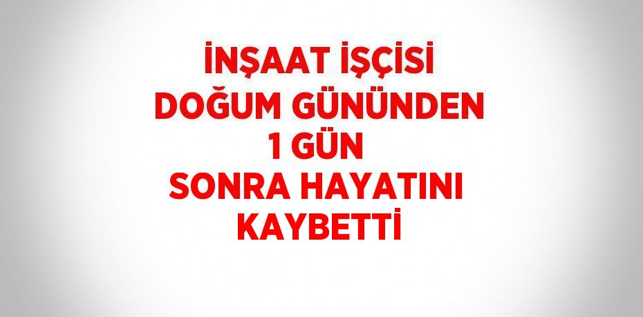 İNŞAAT İŞÇİSİ DOĞUM GÜNÜNDEN 1 GÜN SONRA HAYATINI KAYBETTİ