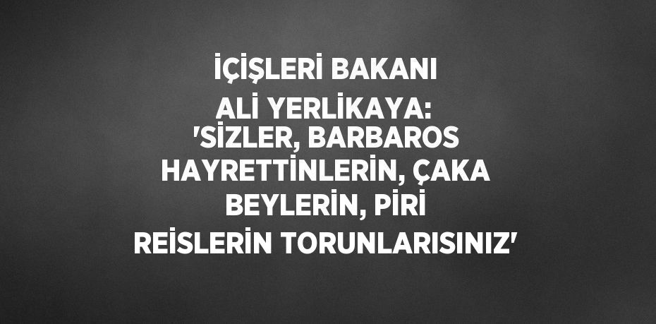 İÇİŞLERİ BAKANI ALİ YERLİKAYA: 'SİZLER, BARBAROS HAYRETTİNLERİN, ÇAKA BEYLERİN, PİRİ REİSLERİN TORUNLARISINIZ'