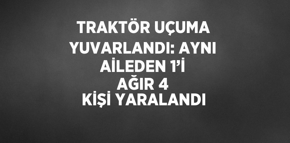 TRAKTÖR UÇUMA YUVARLANDI: AYNI AİLEDEN 1’İ AĞIR 4 KİŞİ YARALANDI