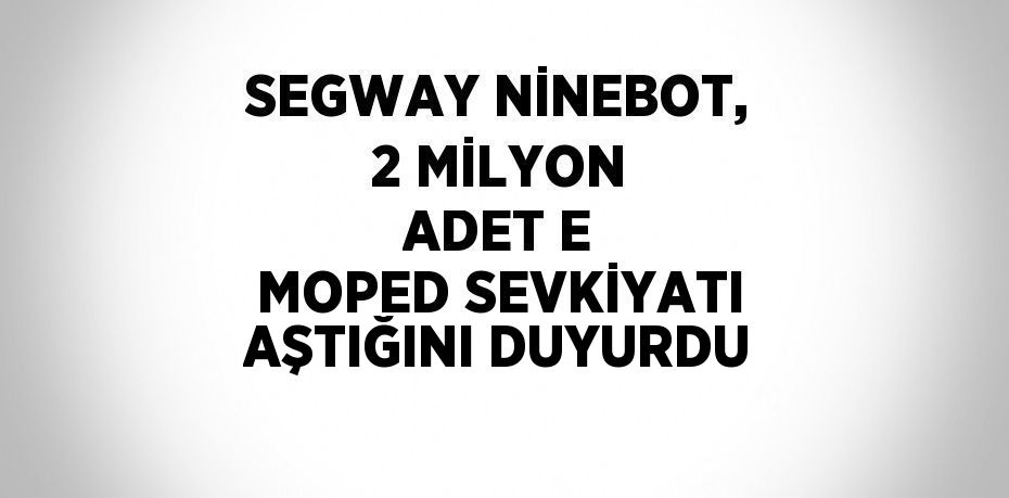 SEGWAY NİNEBOT, 2 MİLYON ADET E MOPED SEVKİYATI AŞTIĞINI DUYURDU