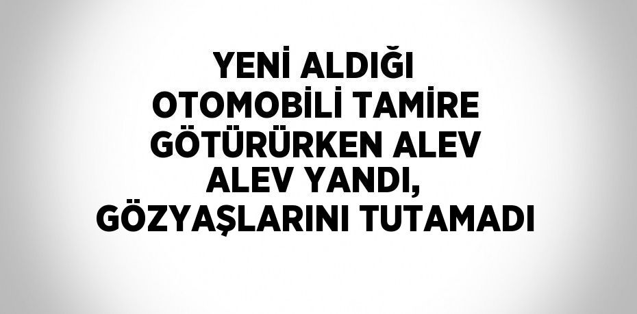 YENİ ALDIĞI OTOMOBİLİ TAMİRE GÖTÜRÜRKEN ALEV ALEV YANDI, GÖZYAŞLARINI TUTAMADI