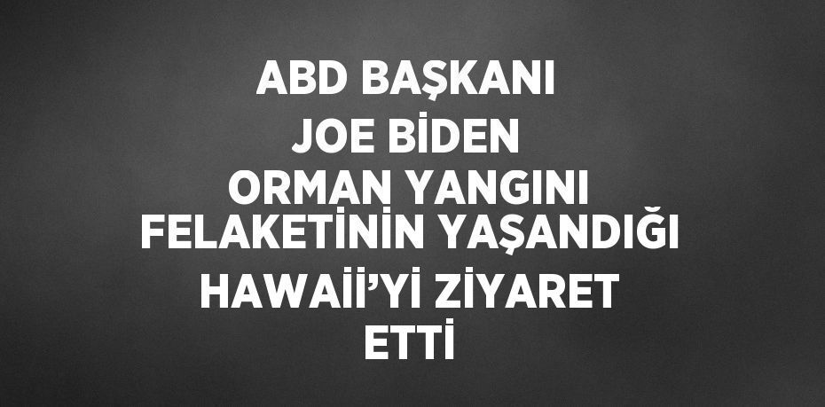 ABD BAŞKANI JOE BİDEN ORMAN YANGINI FELAKETİNİN YAŞANDIĞI HAWAİİ’Yİ ZİYARET ETTİ