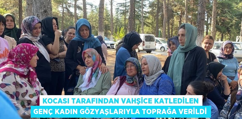 KOCASI TARAFINDAN VAHŞİCE KATLEDİLEN GENÇ KADIN GÖZYAŞLARIYLA TOPRAĞA VERİLDİ