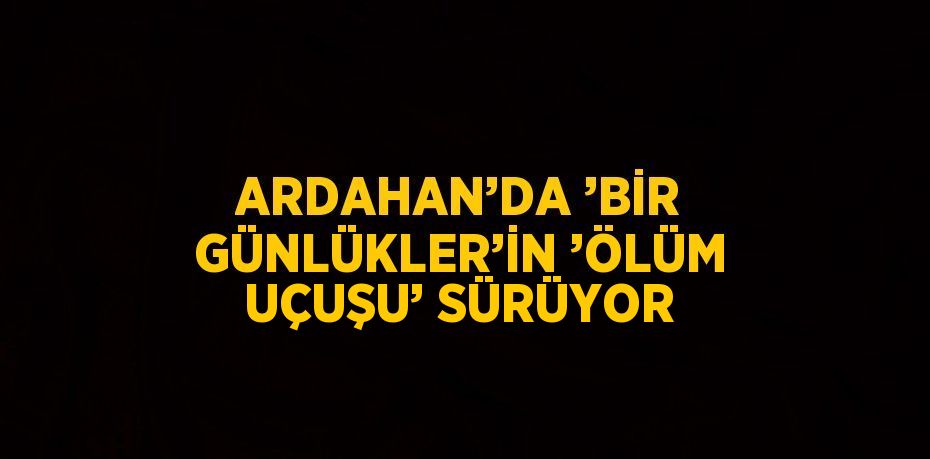 ARDAHAN’DA ’BİR GÜNLÜKLER’İN ’ÖLÜM UÇUŞU’ SÜRÜYOR