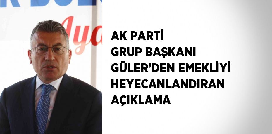 AK PARTİ GRUP BAŞKANI GÜLER’DEN EMEKLİYİ HEYECANLANDIRAN AÇIKLAMA