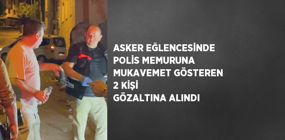 ASKER EĞLENCESİNDE POLİS MEMURUNA MUKAVEMET GÖSTEREN 2 KİŞİ GÖZALTINA ALINDI