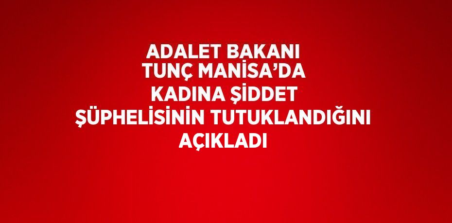 ADALET BAKANI TUNÇ MANİSA’DA KADINA ŞİDDET ŞÜPHELİSİNİN TUTUKLANDIĞINI AÇIKLADI