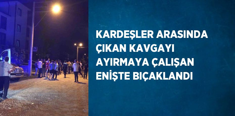 KARDEŞLER ARASINDA ÇIKAN KAVGAYI AYIRMAYA ÇALIŞAN ENİŞTE BIÇAKLANDI