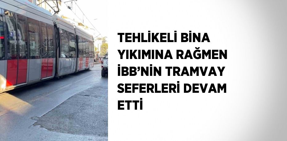 TEHLİKELİ BİNA YIKIMINA RAĞMEN İBB’NİN TRAMVAY SEFERLERİ DEVAM ETTİ