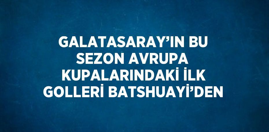 GALATASARAY’IN BU SEZON AVRUPA KUPALARINDAKİ İLK GOLLERİ BATSHUAYİ’DEN