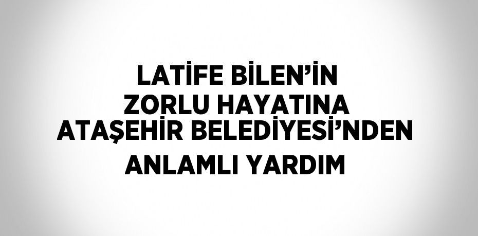 LATİFE BİLEN’İN ZORLU HAYATINA ATAŞEHİR BELEDİYESİ’NDEN ANLAMLI YARDIM