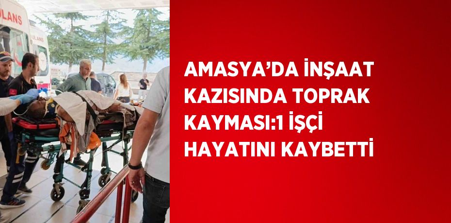 AMASYA’DA İNŞAAT KAZISINDA TOPRAK KAYMASI:1 İŞÇİ HAYATINI KAYBETTİ