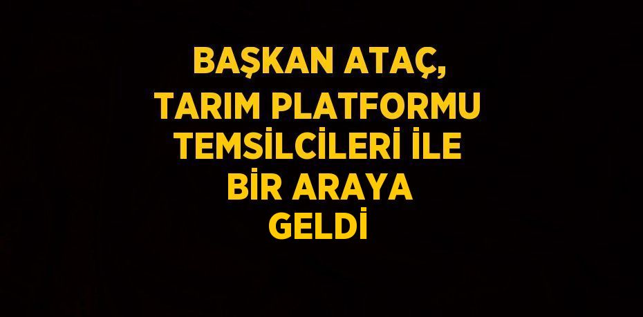 BAŞKAN ATAÇ, TARIM PLATFORMU TEMSİLCİLERİ İLE BİR ARAYA GELDİ