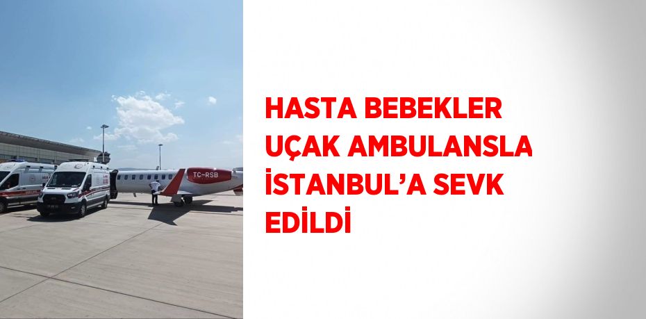 HASTA BEBEKLER UÇAK AMBULANSLA İSTANBUL’A SEVK EDİLDİ