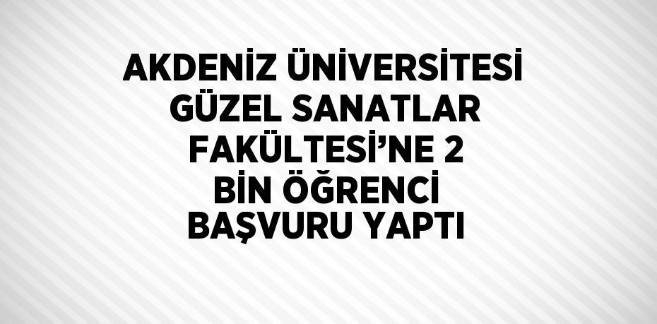 AKDENİZ ÜNİVERSİTESİ GÜZEL SANATLAR FAKÜLTESİ’NE 2 BİN ÖĞRENCİ BAŞVURU YAPTI