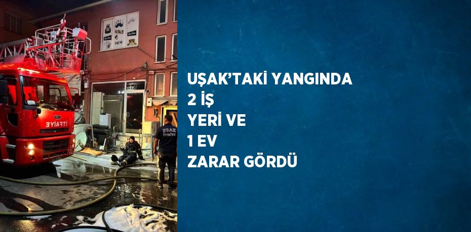 UŞAK’TAKİ YANGINDA 2 İŞ YERİ VE 1 EV ZARAR GÖRDÜ