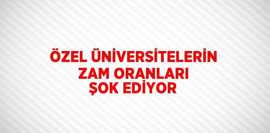 ÖZEL ÜNİVERSİTELERİN ZAM ORANLARI ŞOK EDİYOR