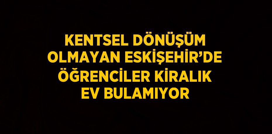 KENTSEL DÖNÜŞÜM OLMAYAN ESKİŞEHİR’DE ÖĞRENCİLER KİRALIK EV BULAMIYOR