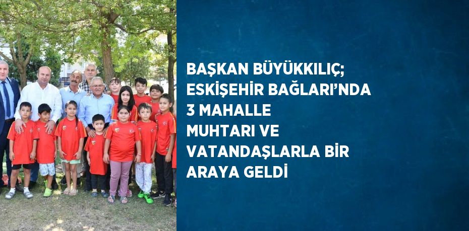 BAŞKAN BÜYÜKKILIÇ; ESKİŞEHİR BAĞLARI’NDA 3 MAHALLE MUHTARI VE VATANDAŞLARLA BİR ARAYA GELDİ