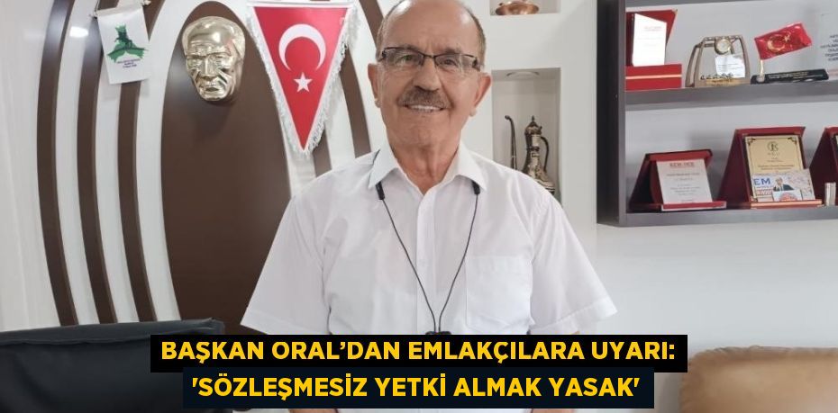 BAŞKAN ORAL’DAN EMLAKÇILARA UYARI: 'SÖZLEŞMESİZ YETKİ ALMAK YASAK'