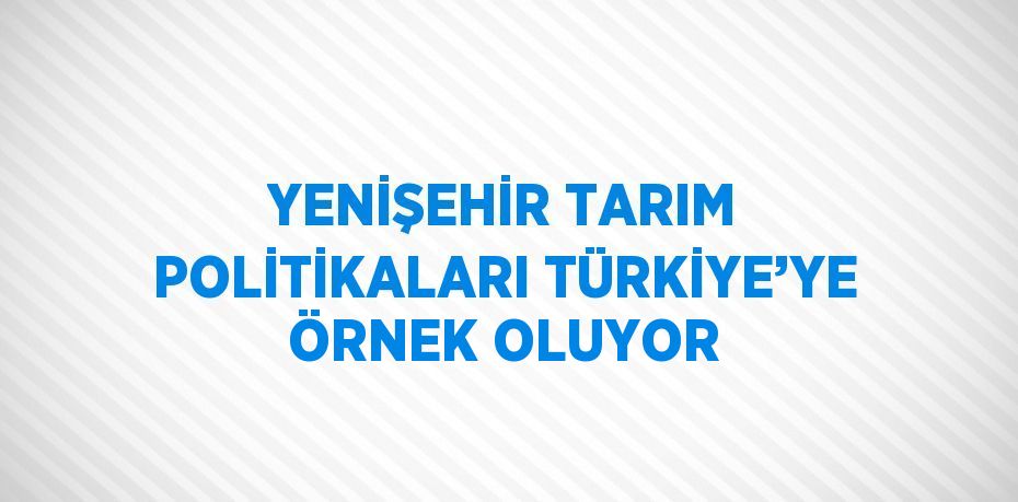 YENİŞEHİR TARIM POLİTİKALARI TÜRKİYE’YE ÖRNEK OLUYOR