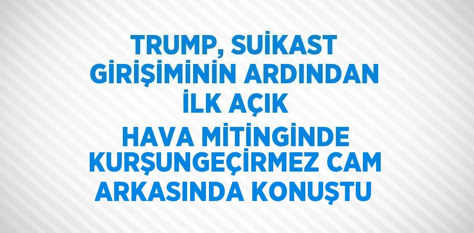 TRUMP, SUİKAST GİRİŞİMİNİN ARDINDAN İLK AÇIK HAVA MİTİNGİNDE KURŞUNGEÇİRMEZ CAM ARKASINDA KONUŞTU