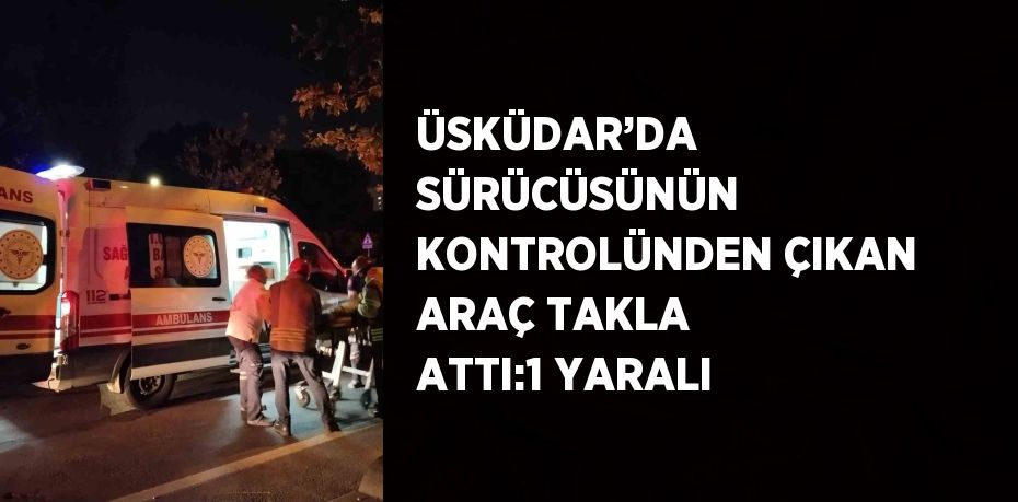 ÜSKÜDAR’DA SÜRÜCÜSÜNÜN KONTROLÜNDEN ÇIKAN ARAÇ TAKLA ATTI:1 YARALI