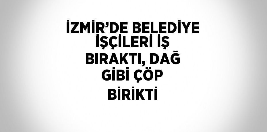 İZMİR’DE BELEDİYE İŞÇİLERİ İŞ BIRAKTI, DAĞ GİBİ ÇÖP BİRİKTİ