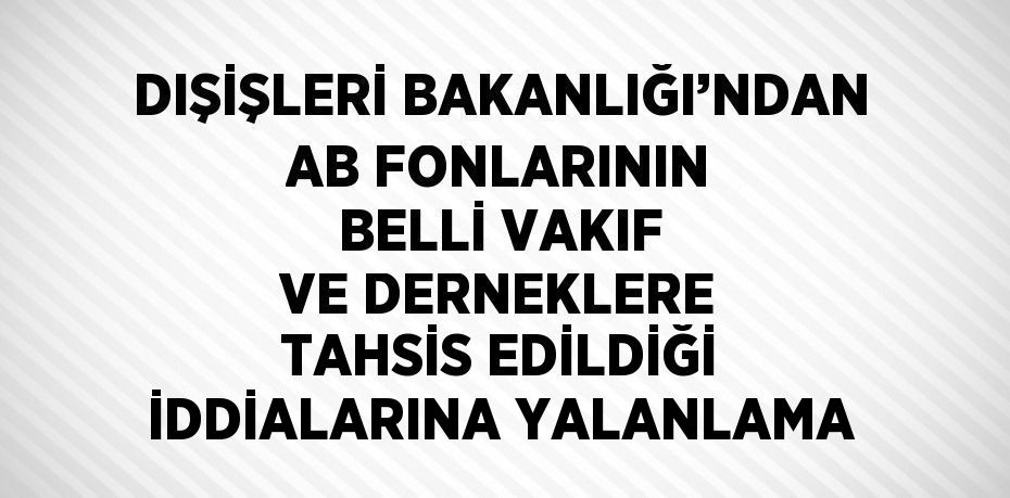 DIŞİŞLERİ BAKANLIĞI’NDAN AB FONLARININ BELLİ VAKIF VE DERNEKLERE TAHSİS EDİLDİĞİ İDDİALARINA YALANLAMA