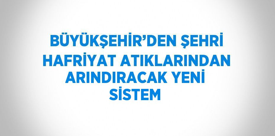 BÜYÜKŞEHİR’DEN ŞEHRİ HAFRİYAT ATIKLARINDAN ARINDIRACAK YENİ SİSTEM