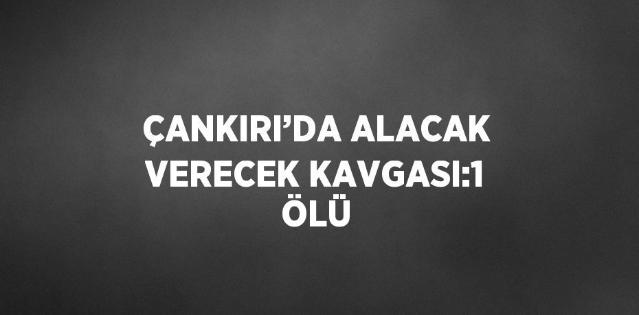 ÇANKIRI’DA ALACAK VERECEK KAVGASI:1 ÖLÜ