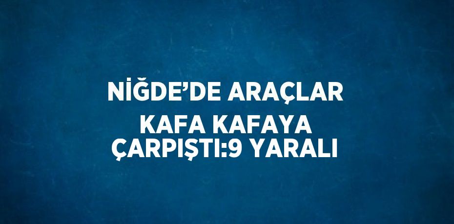 NİĞDE’DE ARAÇLAR KAFA KAFAYA ÇARPIŞTI:9 YARALI