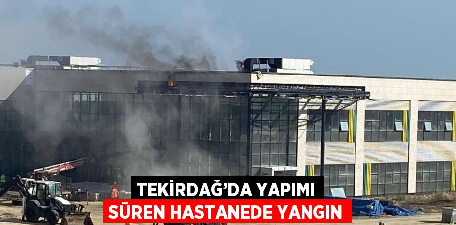 TEKİRDAĞ’DA YAPIMI SÜREN HASTANEDE YANGIN