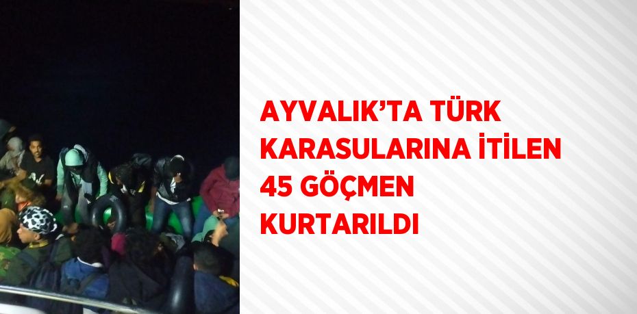 AYVALIK’TA TÜRK KARASULARINA İTİLEN 45 GÖÇMEN KURTARILDI