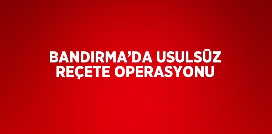 BANDIRMA’DA USULSÜZ REÇETE OPERASYONU