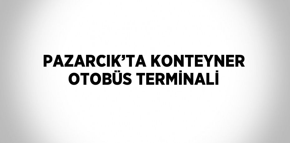 PAZARCIK’TA KONTEYNER OTOBÜS TERMİNALİ