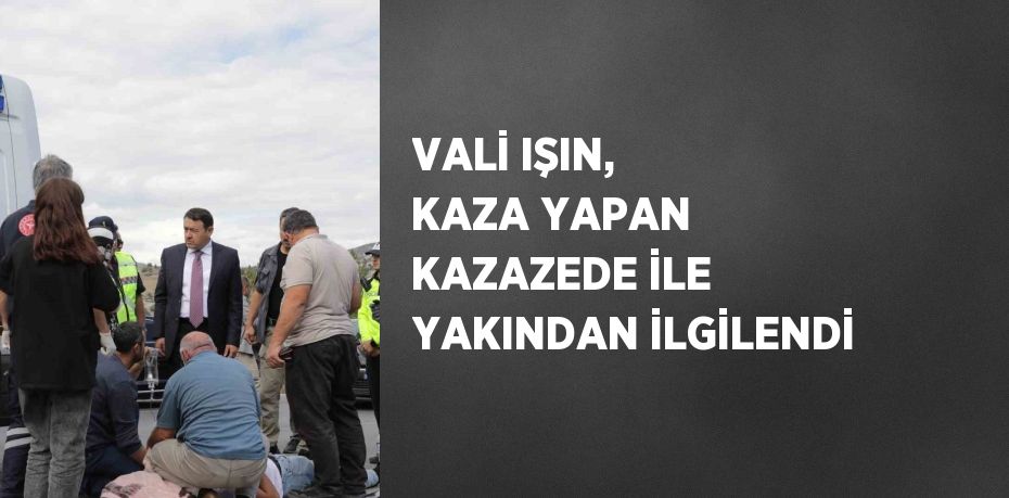 VALİ IŞIN, KAZA YAPAN KAZAZEDE İLE YAKINDAN İLGİLENDİ