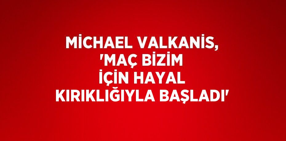 MİCHAEL VALKANİS, 'MAÇ BİZİM İÇİN HAYAL KIRIKLIĞIYLA BAŞLADI'