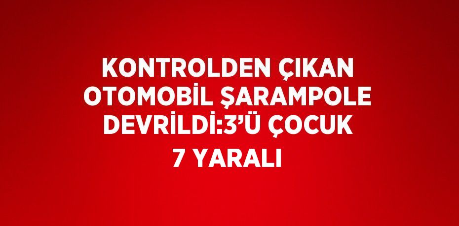 KONTROLDEN ÇIKAN OTOMOBİL ŞARAMPOLE DEVRİLDİ:3’Ü ÇOCUK 7 YARALI