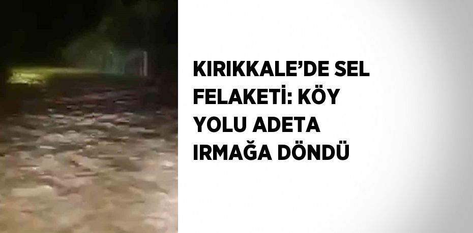 KIRIKKALE’DE SEL FELAKETİ: KÖY YOLU ADETA IRMAĞA DÖNDÜ