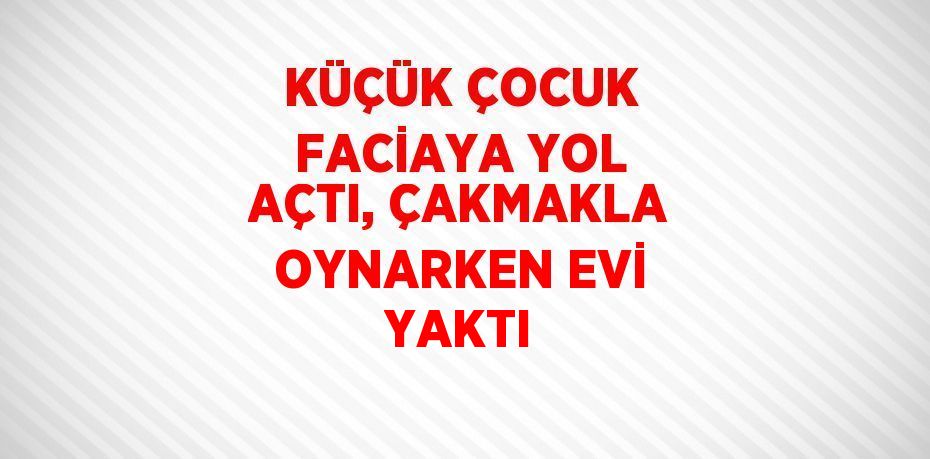 KÜÇÜK ÇOCUK FACİAYA YOL AÇTI, ÇAKMAKLA OYNARKEN EVİ YAKTI