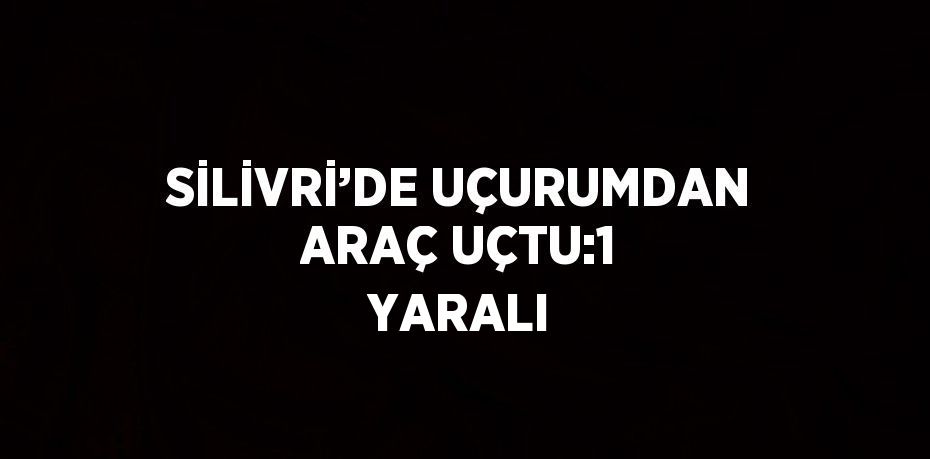 SİLİVRİ’DE UÇURUMDAN ARAÇ UÇTU:1 YARALI